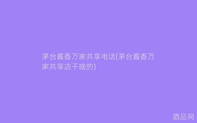 茅台酱香万家共享电话(茅台酱香万家共享店干啥的)
