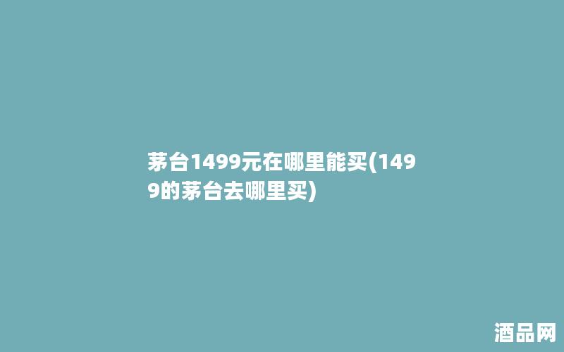 茅台1499元在哪里能买(1499的茅台去哪里买)