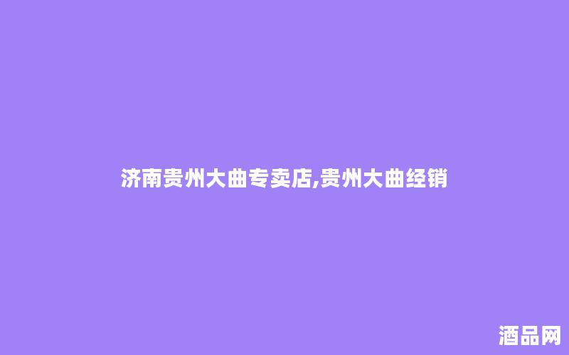 济南贵州大曲专卖店,贵州大曲经销