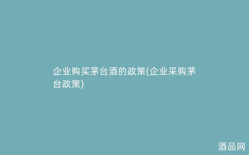 企业购买茅台酒的政策(企业采购茅台政策)