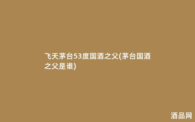 飞天茅台53度国酒之父(茅台国酒之父是谁)