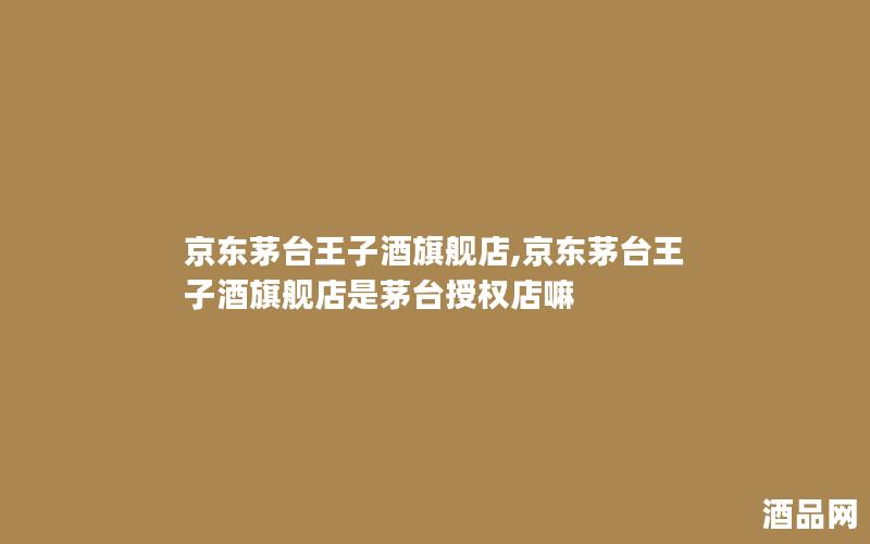 京东茅台王子酒旗舰店,京东茅台王子酒旗舰店是茅台授权店嘛