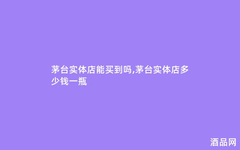 茅台实体店能买到吗,茅台实体店多少钱一瓶