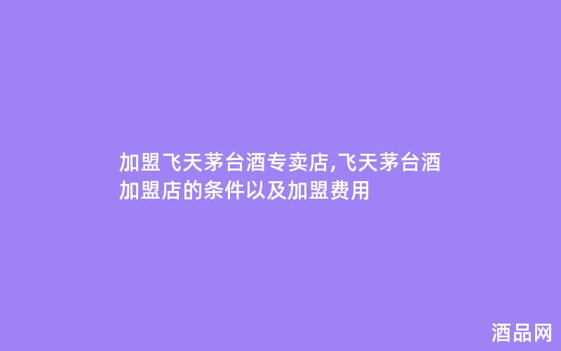 加盟飞天茅台酒专卖店,飞天茅台酒加盟店的条件以及加盟费用