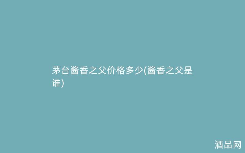 茅台酱香之父价格多少(酱香之父是谁) 茅台酱香之父价格多少(酱香之父是谁)