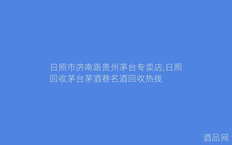 日照市济南路贵州茅台专卖店,日照回收茅台茅酒巷名酒回收热线
