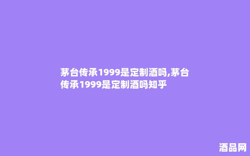 茅台传承1999是定制酒吗,茅台传承1999是定制酒吗知乎