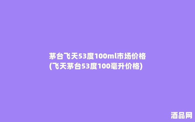 茅台飞天53度100ml市场价格(飞天茅台53度100毫升价格)