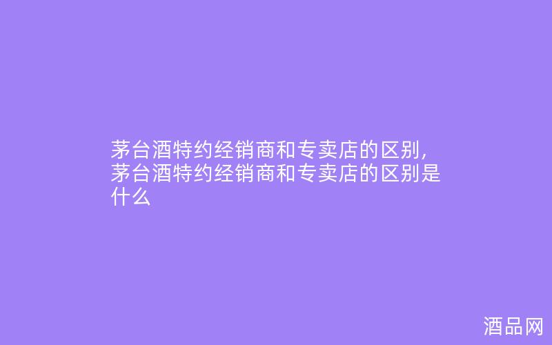茅台酒特约经销商和专卖店的区别,茅台酒特约经销商和专卖店的区别是什么