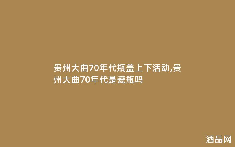 贵州大曲70年代瓶盖上下活动,贵州大曲70年代是瓷瓶吗