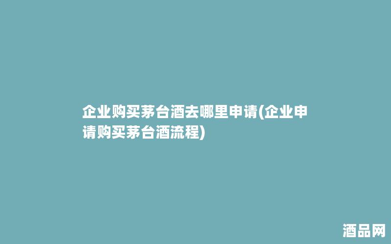 企业购买茅台酒去哪里申请(企业申请购买茅台酒流程)