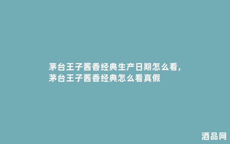 茅台王子酱香经典生产日期怎么看,茅台王子酱香经典怎么看真假