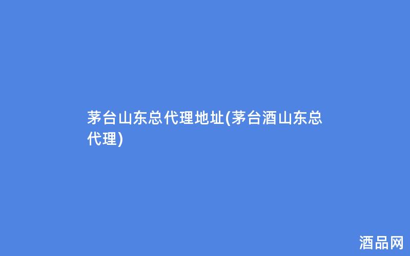 茅台山东总代理地址(茅台酒山东总代理)