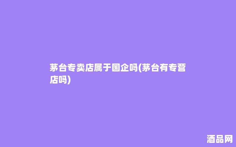 茅台专卖店属于国企吗(茅台有专营店吗)