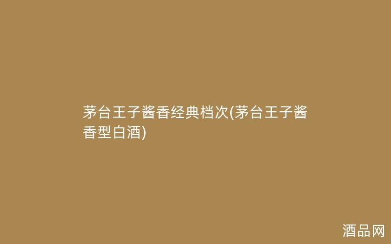 茅台王子酱香经典档次(茅台王子酱香型白酒)