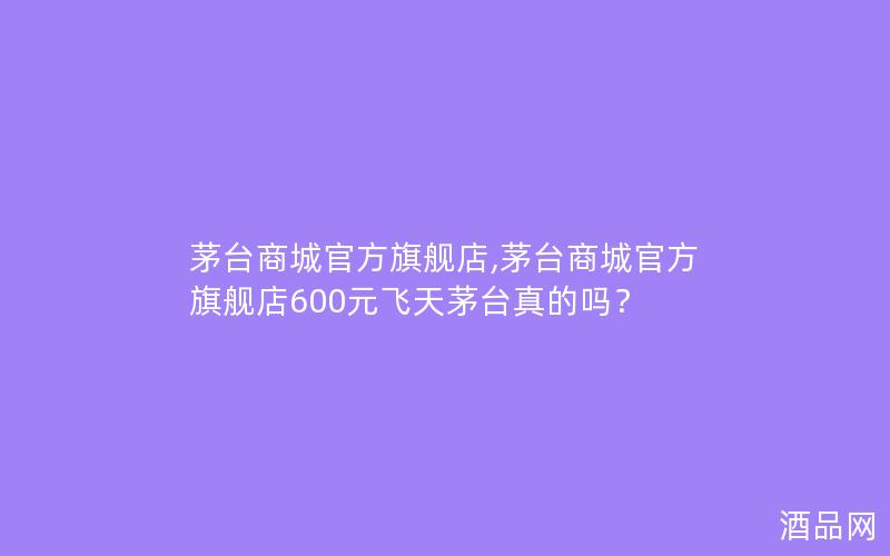 茅台商城官方旗舰店,茅台商城官方旗舰店600元飞天茅台真的吗？