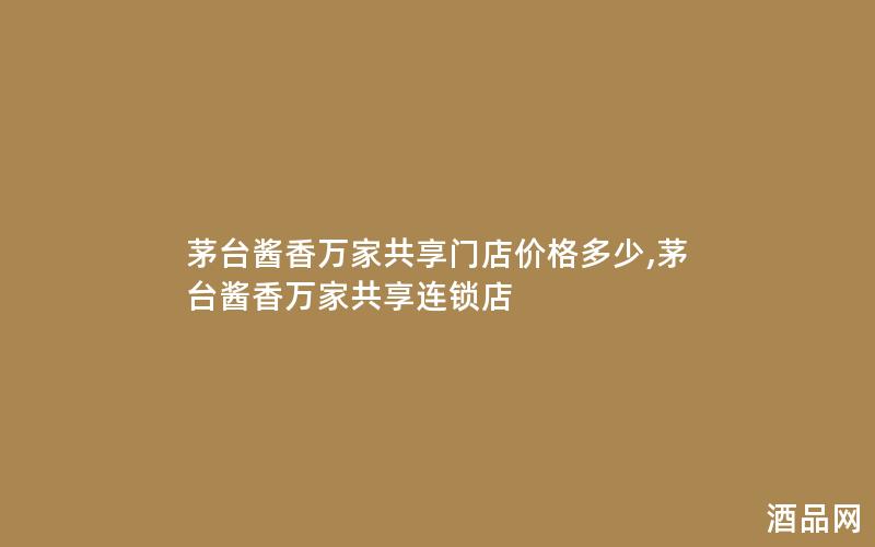 茅台酱香万家共享门店价格多少,茅台酱香万家共享连锁店