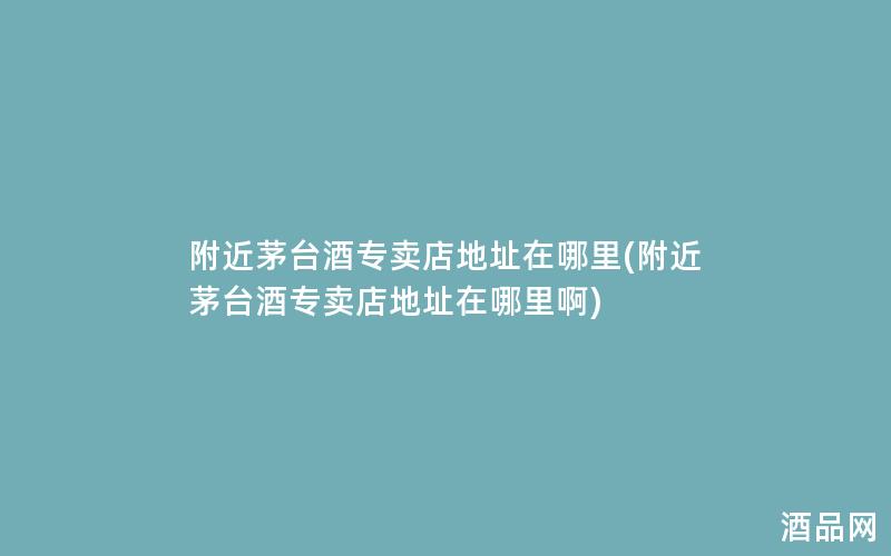 附近茅台酒专卖店地址在哪里(附近茅台酒专卖店地址在哪里啊)