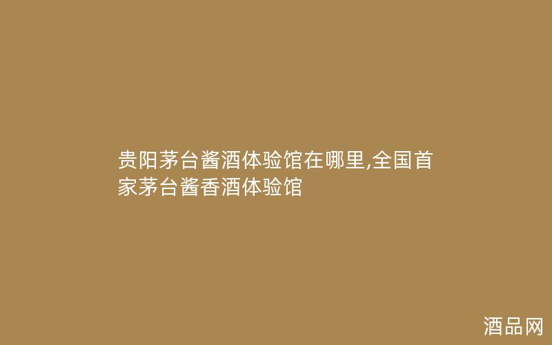 贵阳茅台酱酒体验馆在哪里,全国首家茅台酱香酒体验馆