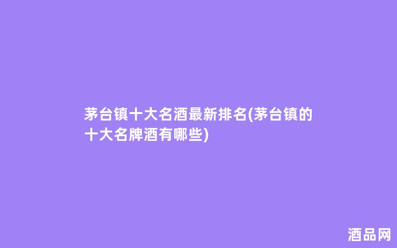 茅台镇十大名酒最新排名(茅台镇的十大名牌酒有哪些)