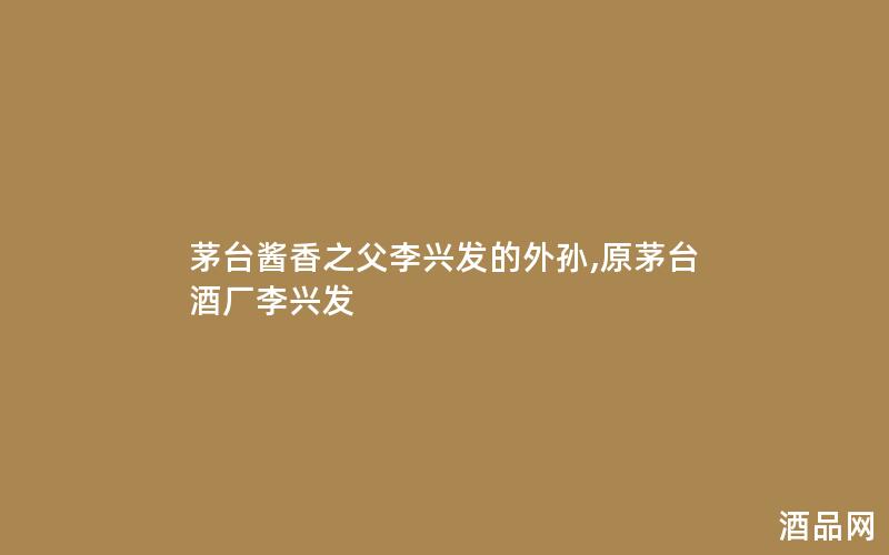 茅台酱香之父李兴发的外孙,原茅台酒厂李兴发