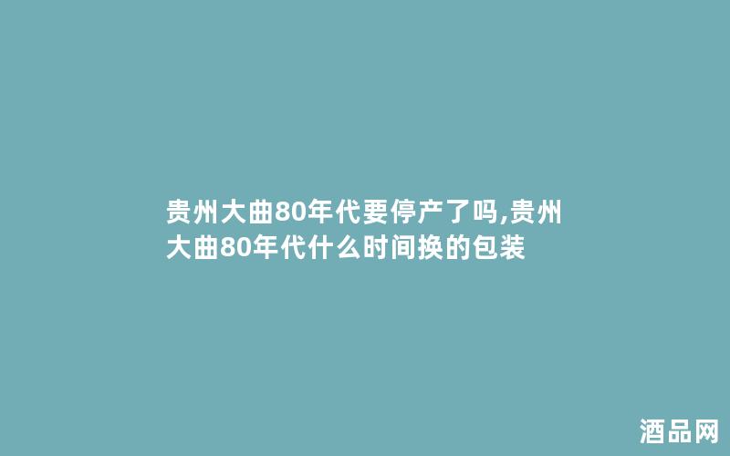 贵州大曲80年代要停产了吗,贵州大曲80年代什么时间换的包装