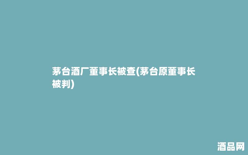 茅台酒厂董事长被查(茅台原董事长被判)