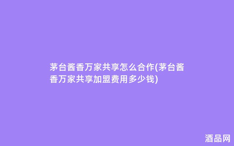 茅台酱香万家共享怎么合作(茅台酱香万家共享加盟费用多少钱)