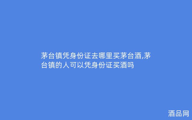 茅台镇凭身份证去哪里买茅台酒,茅台镇的人可以凭身份证买酒吗