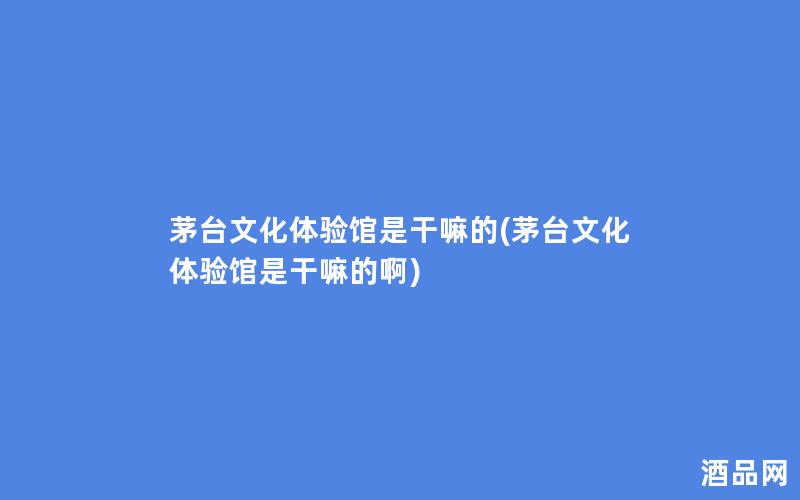 茅台文化体验馆是干嘛的(茅台文化体验馆是干嘛的啊)