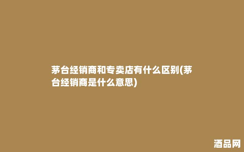 茅台经销商和专卖店有什么区别(茅台经销商是什么意思)