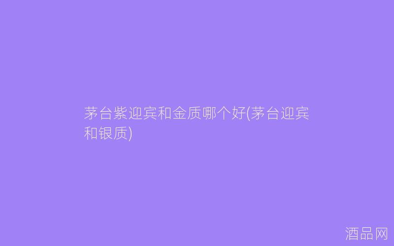 茅台紫迎宾和金质哪个好(茅台迎宾和银质)