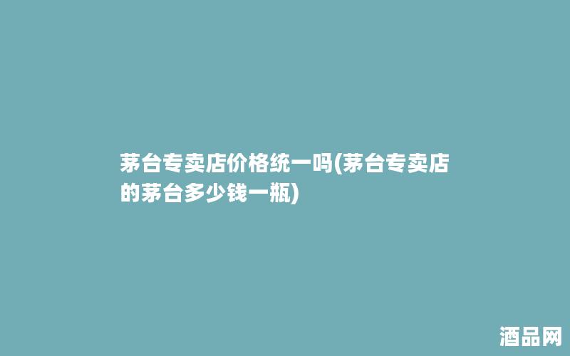 茅台专卖店价格统一吗(茅台专卖店的茅台多少钱一瓶)