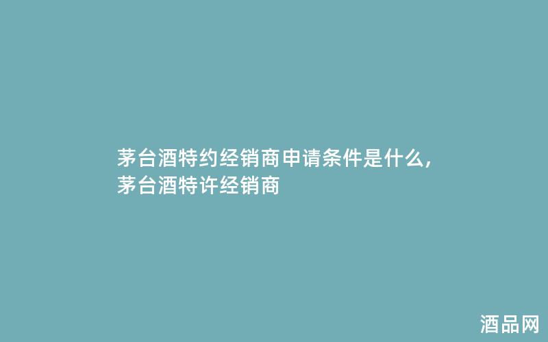茅台酒特约经销商申请条件是什么,茅台酒特许经销商
