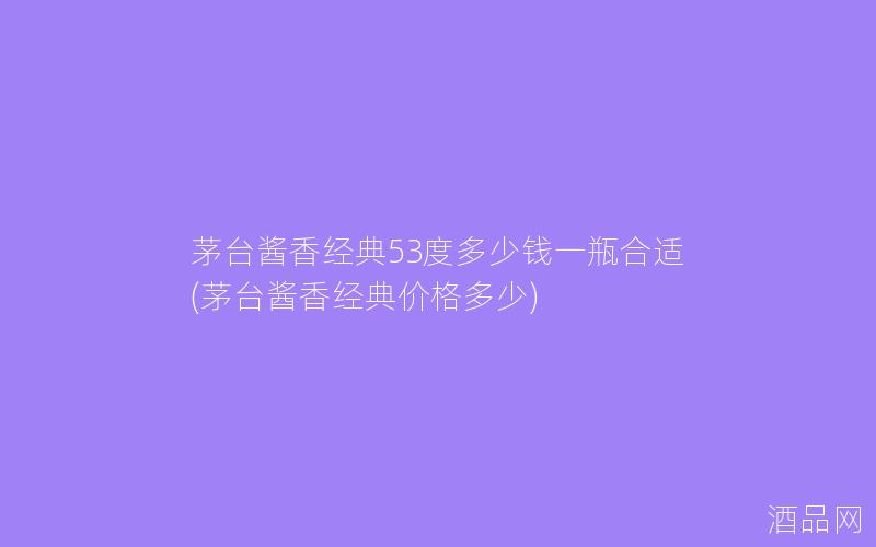 茅台酱香经典53度多少钱一瓶合适(茅台酱香经典价格多少)