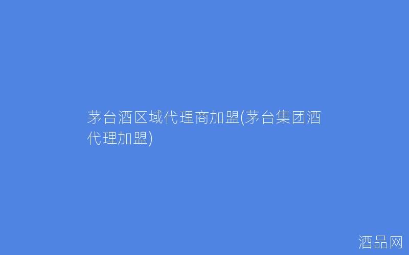 茅台酒区域代理商加盟(茅台集团酒代理加盟)