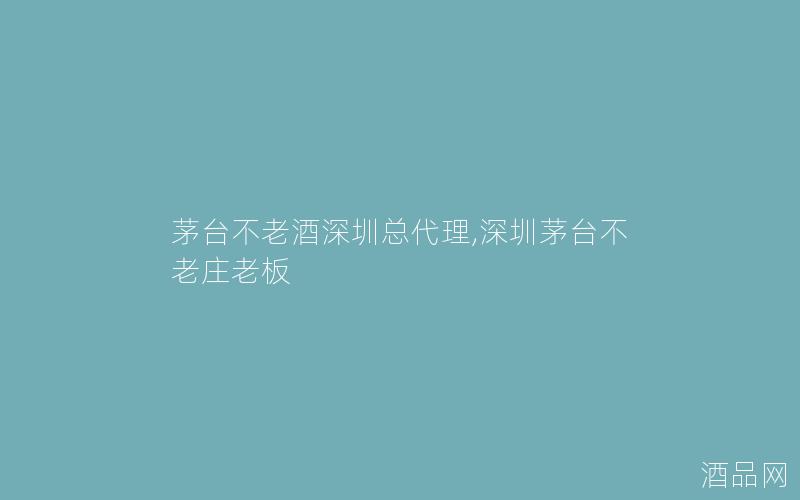 茅台不老酒深圳总代理,深圳茅台不老庄老板