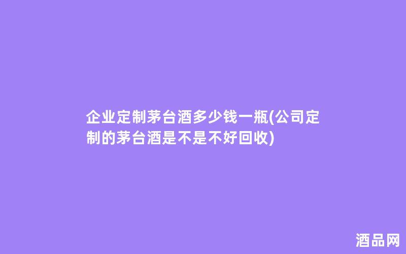 企业定制茅台酒多少钱一瓶(公司定制的茅台酒是不是不好回收)