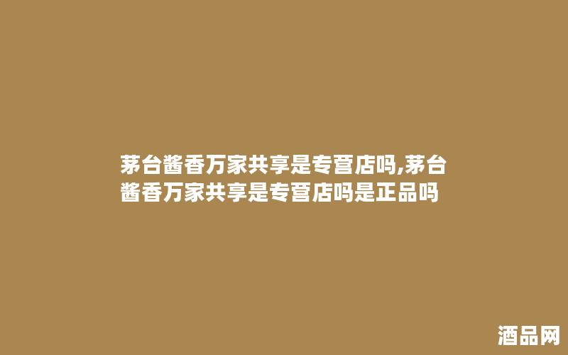 茅台酱香万家共享是专营店吗,茅台酱香万家共享是专营店吗是正品吗