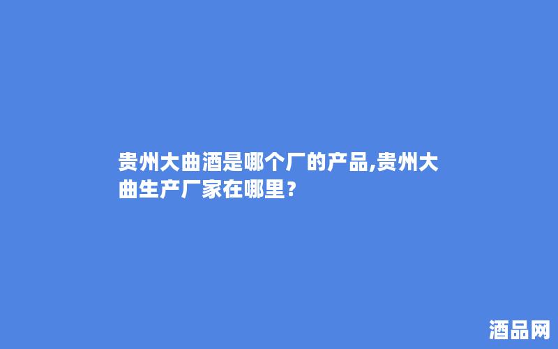 贵州大曲酒是哪个厂的产品,贵州大曲生产厂家在哪里？
