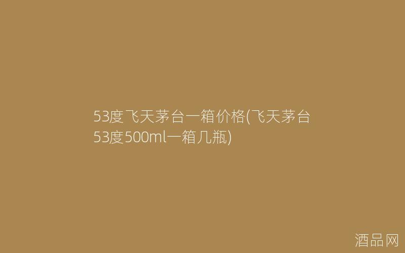53度飞天茅台一箱价格(飞天茅台53度500ml一箱几瓶)