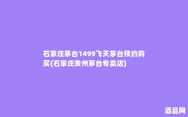 石家庄茅台1499飞天茅台预约购买(石家庄贵州茅台专卖店)