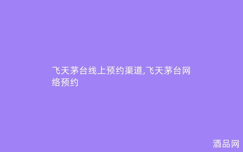 飞天茅台线上预约渠道,飞天茅台网络预约