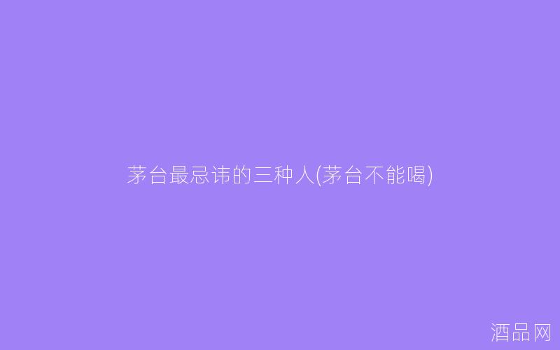 茅台最忌讳的三种人(茅台不能喝)