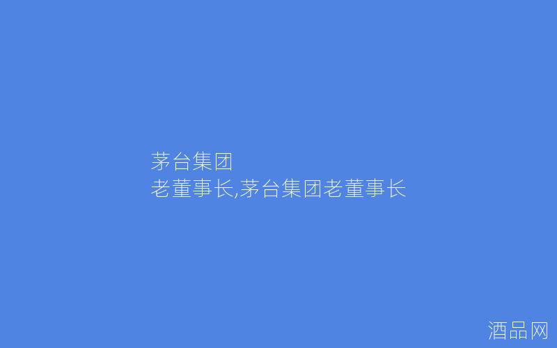 茅台集团 老董事长,茅台集团老董事长