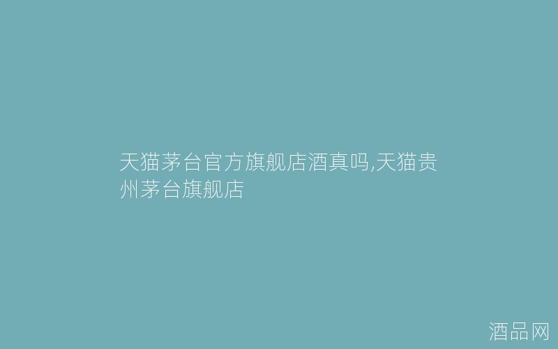 天猫茅台官方旗舰店酒真吗,天猫贵州茅台旗舰店