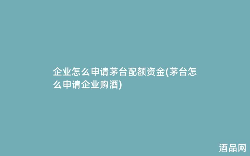 企业怎么申请茅台配额资金(茅台怎么申请企业购酒)