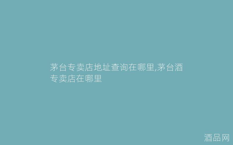 茅台专卖店地址查询在哪里,茅台酒专卖店在哪里