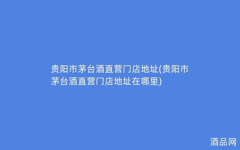 贵阳市茅台酒直营门店地址(贵阳市茅台酒直营门店地址在哪里)