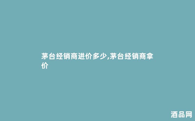 茅台经销商进价多少,茅台经销商拿价